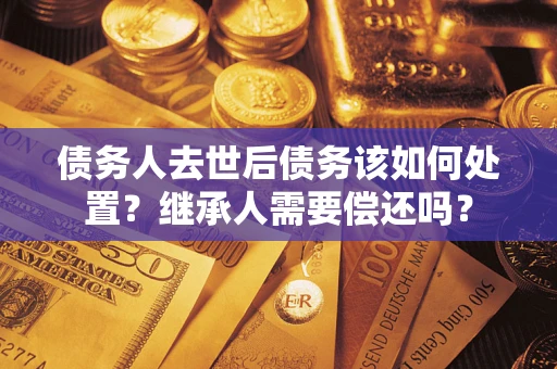 武汉债务人去世后债务该如何处置？继承人需要偿还吗？