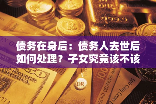武汉债务在身后：债务人去世后如何处理？子女究竟该不该还钱？