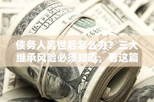 武汉债务人离世后怎么办？三大继承风险必须知道，看这篇就够了