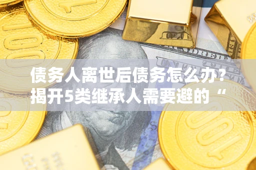 武汉债务人离世后债务怎么办？揭开5类继承人需要避的“坑”