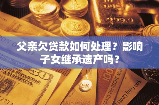 武汉父亲欠贷款如何处理?影响子女继承遗产吗? 武汉父亲欠贷款如何处理?影响子女继承遗产吗?