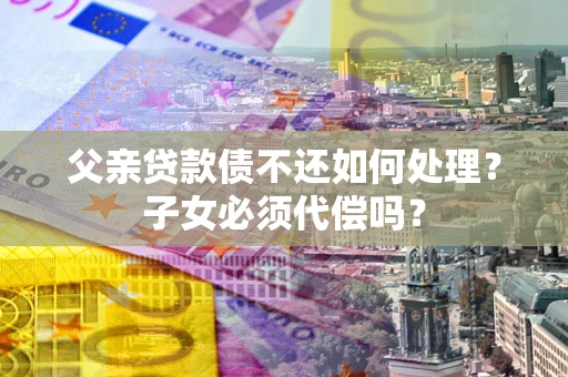 武汉父亲贷款债不还如何处理？子女必须代偿吗？