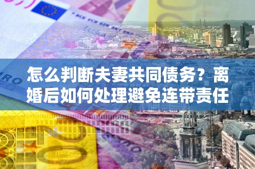 武汉怎么判断夫妻共同债务？离婚后如何处理避免连带责任？